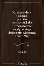Oto stoję u drzwi i kołaczę: jeśli kto posłyszy mój głos i drzwi otworzy, wejdę do niego i będę z nim wieczerzał, a on ze Mną. Ap 3, 20